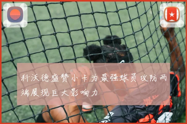 科沃德盛赞小卡为最强球员攻防两端展现巨大影响力